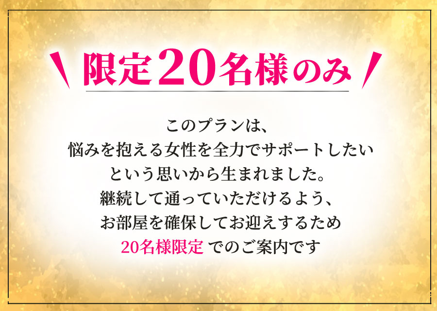 このプランは、悩みを抱える⼥性を全⼒でサポートしたいという思いから⽣まれました。継続して通っていただけるよう、お部屋を確保してお迎えするため20名様限定でのご案内です